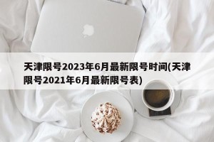 天津限号2023年6月最新限号时间(天津限号2021年6月最新限号表)