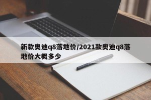 新款奥迪q8落地价/2021款奥迪q8落地价大概多少