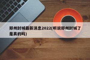 郑州封城最新消息2022(听说郑州封城了是真的吗)