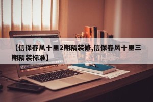 【信保春风十里2期精装修,信保春风十里三期精装标准】