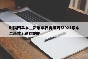 时隔两年本土新增单日再破万/2021年本土连续无新增病例