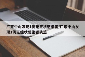 广东中山发现1例无症状感染者/广东中山发现1例无症状感染者轨迹