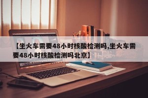 【坐火车需要48小时核酸检测吗,坐火车需要48小时核酸检测吗北京】