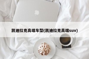 凯迪拉克高端车型(凯迪拉克高端suv)