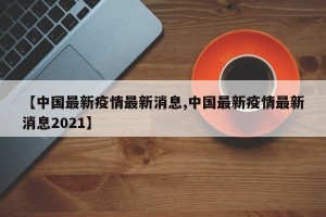 【中国最新疫情最新消息,中国最新疫情最新消息2021】