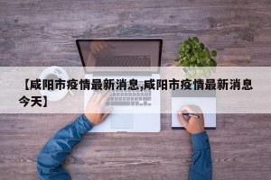 【咸阳市疫情最新消息,咸阳市疫情最新消息今天】