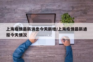 上海疫情最新消息今天新增/上海疫情最新通报今天情况