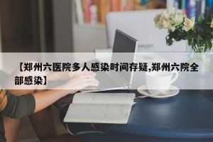 【郑州六医院多人感染时间存疑,郑州六院全部感染】