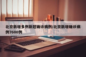 北京新增多例新冠确诊病例/北京新增确诊病例7600例