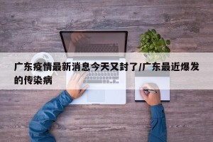 广东疫情最新消息今天又封了/广东最近爆发的传染病