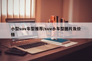 小型suv车型推荐/suv小车型图片及价格