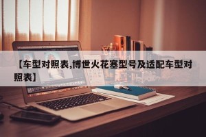 【车型对照表,博世火花塞型号及适配车型对照表】