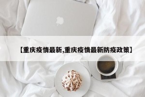 【重庆疫情最新,重庆疫情最新防疫政策】
