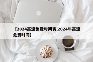 【2024高速免费时间表,2024年高速免费时间】