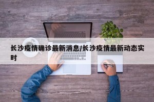 长沙疫情确诊最新消息/长沙疫情最新动态实时