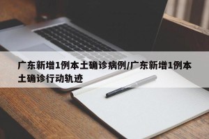 广东新增1例本土确诊病例/广东新增1例本土确诊行动轨迹