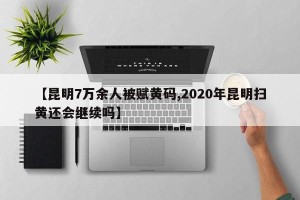 【昆明7万余人被赋黄码,2020年昆明扫黄还会继续吗】