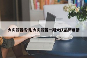 大庆最新疫情/大庆最新一期大庆最新疫情