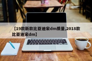 【19款新款比亚迪宋dm质量,2018款比亚迪宋dm】